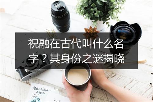 祝融在古代叫什么名字？其身份之谜揭晓