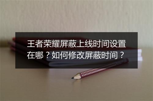 王者荣耀屏蔽上线时间设置在哪？如何修改屏蔽时间？