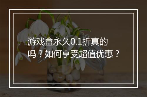 游戏盒永久0.1折真的吗?如何享受超值优惠?