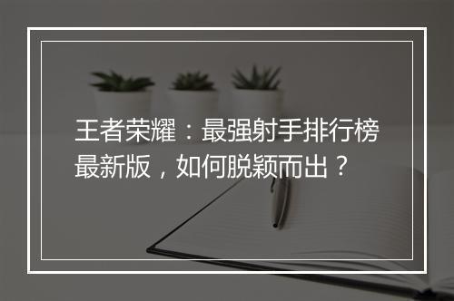 王者荣耀:最强射手排行榜最新版,如何脱颖而出?