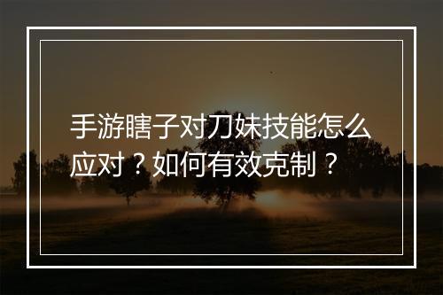 手游瞎子对刀妹技能怎么应对？如何有效克制？
