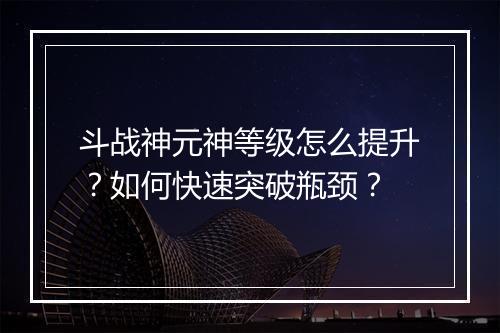 斗战神元神等级怎么提升？如何快速突破瓶颈？