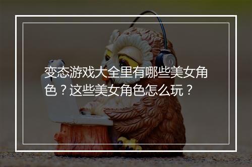变态游戏大全里有哪些美女角色?这些美女角色怎么玩?