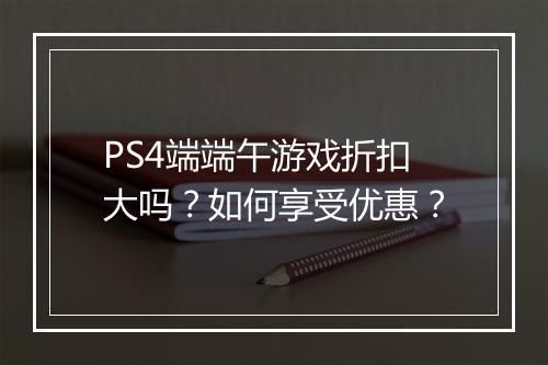 PS4端端午游戏折扣大吗？如何享受优惠？