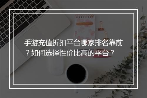 手游充值折扣平台哪家排名靠前?如何选择性价比高的平台?