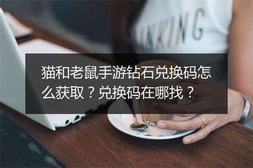 猫和老鼠手游钻石兑换码怎么获取？兑换码在哪找？