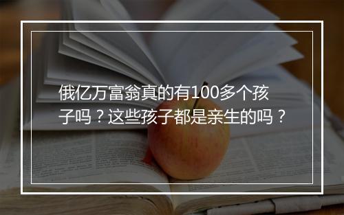 俄亿万富翁真的有100多个孩子吗？这些孩子都是亲生的吗？