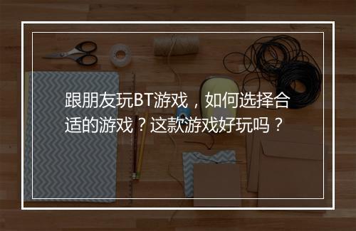 跟朋友玩BT游戏,如何选择合适的游戏?这款游戏好玩吗?