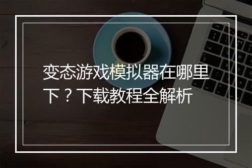 变态游戏模拟器在哪里下？下载教程全解析