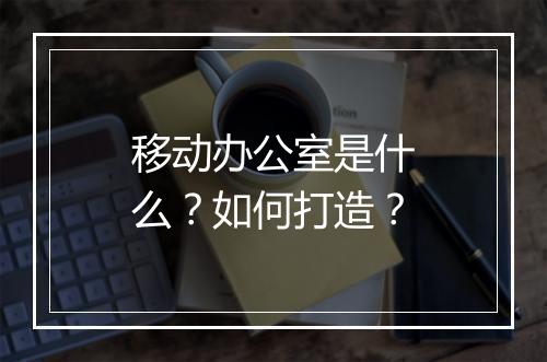 移动办公室是什么?如何打造?