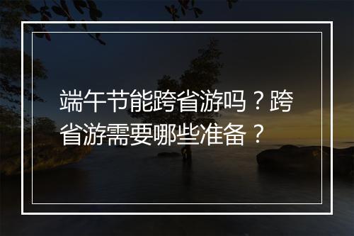 端午节能跨省游吗?跨省游需要哪些准备?