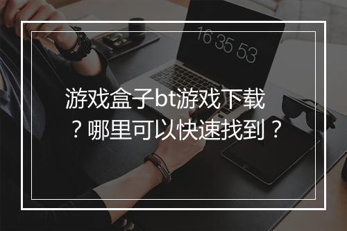 游戏盒子bt游戏下载？哪里可以快速找到？