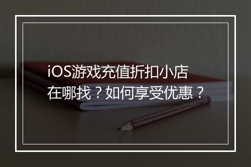 iOS游戏充值折扣小店在哪找？如何享受优惠？