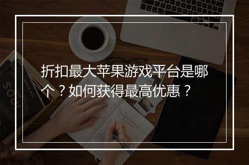 折扣最大苹果游戏平台是哪个?如何获得最高优惠?