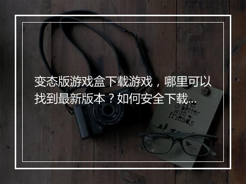 变态版游戏盒下载游戏，哪里可以找到最新版本？如何安全下载？