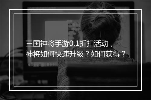 三国神将手游0.1折扣活动，神将如何快速升级？如何获得？