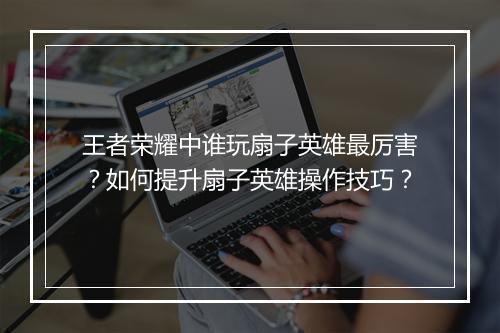 王者荣耀中谁玩扇子英雄最厉害？如何提升扇子英雄操作技巧？