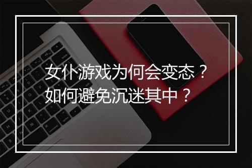 女仆游戏为何会变态？如何避免沉迷其中？
