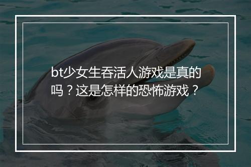 bt少女生吞活人游戏是真的吗？这是怎样的恐怖游戏？