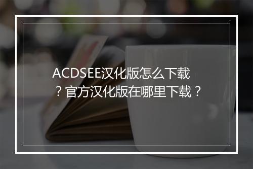 ACDSEE汉化版怎么下载?官方汉化版在哪里下载?