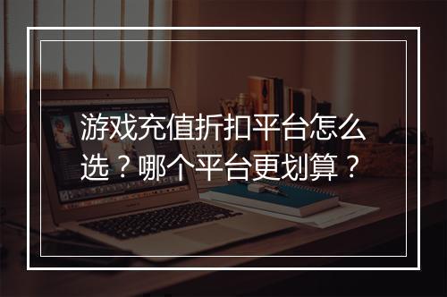 游戏充值折扣平台怎么选?哪个平台更划算?
