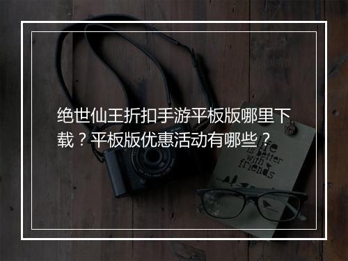 绝世仙王折扣手游平板版哪里下载?平板版优惠活动有哪些?