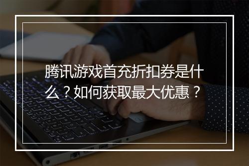腾讯游戏首充折扣券是什么？如何获取最大优惠？