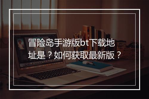 冒险岛手游版bt下载地址是?如何获取最新版?