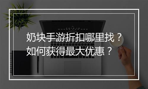 奶块手游折扣哪里找？如何获得最大优惠？