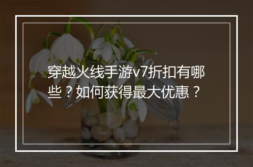 穿越火线手游v7折扣有哪些？如何获得最大优惠？