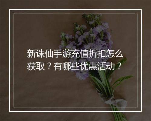 新诛仙手游充值折扣怎么获取？有哪些优惠活动？