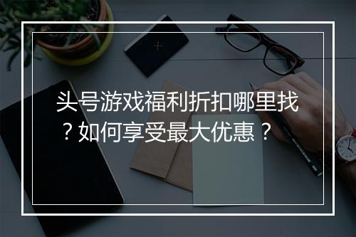 头号游戏福利折扣哪里找？如何享受最大优惠？
