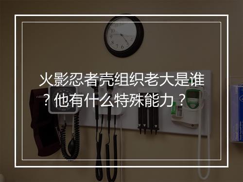 火影忍者壳组织老大是谁？他有什么特殊能力？