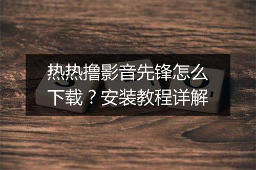热热撸影音先锋怎么下载？安装教程详解