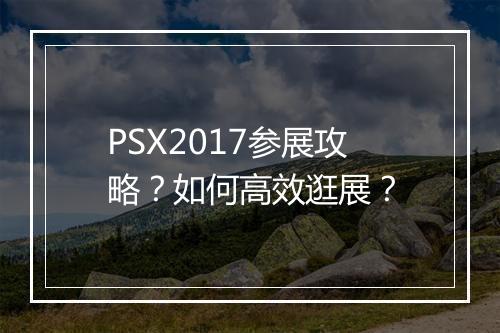 PSX2017参展攻略?如何高效逛展?