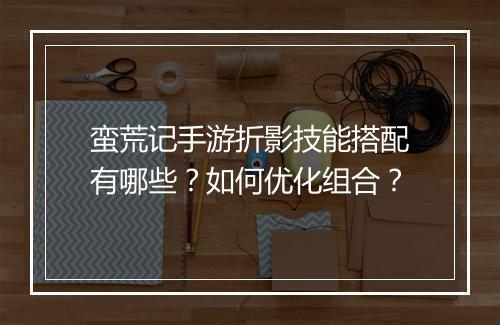 蛮荒记手游折影技能搭配有哪些？如何优化组合？