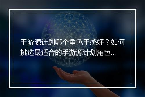 手游源计划哪个角色手感好？如何挑选最适合的手游源计划角色？