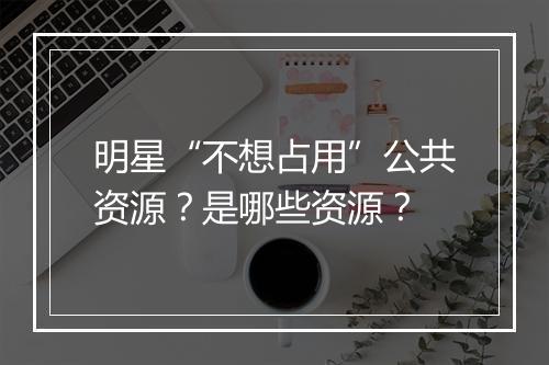 明星“不想占用”公共资源？是哪些资源？