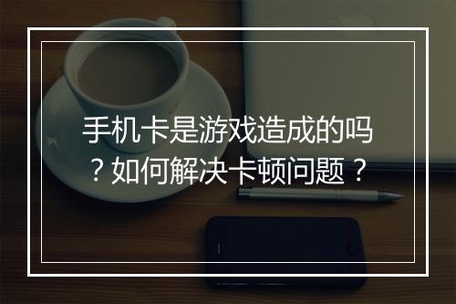 手机卡是游戏造成的吗？如何解决卡顿问题？