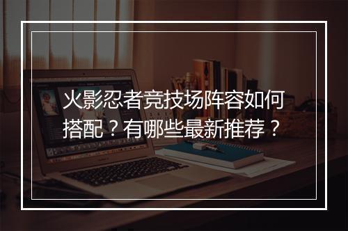 火影忍者竞技场阵容如何搭配？有哪些最新推荐？