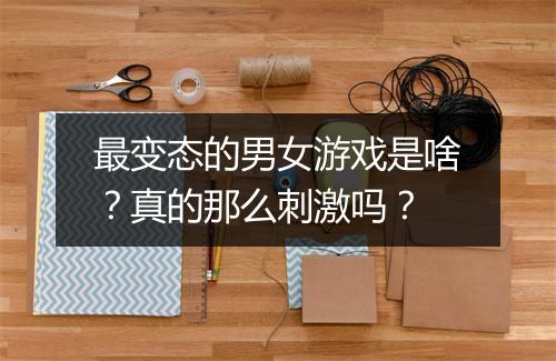 最变态的男女游戏是啥?真的那么刺激吗?