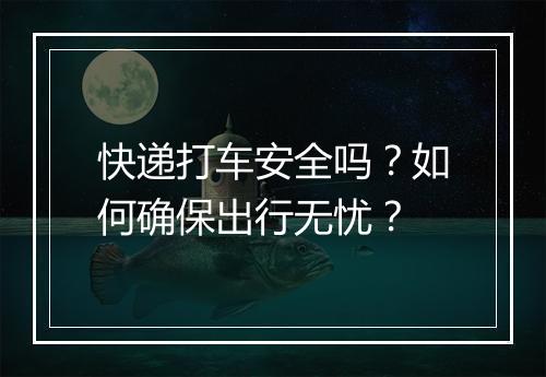 快递打车安全吗?如何确保出行无忧?