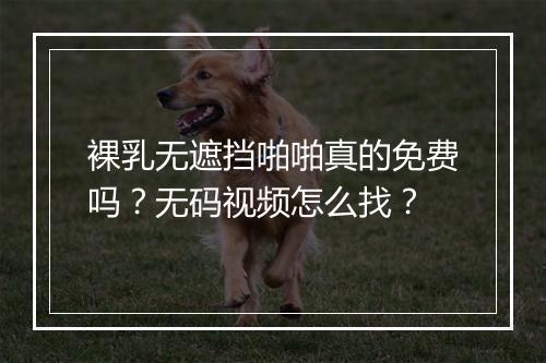 裸乳无遮挡啪啪真的免费吗？无码视频怎么找？