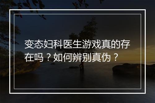 变态妇科医生游戏真的存在吗?如何辨别真伪?