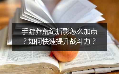 手游莽荒纪折影怎么加点？如何快速提升战斗力？