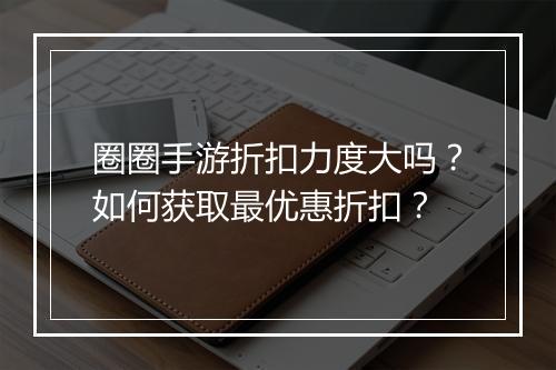 圈圈手游折扣力度大吗?如何获取最优惠折扣?