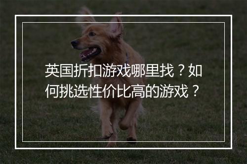 英国折扣游戏哪里找?如何挑选性价比高的游戏?