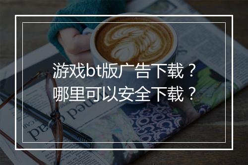 游戏bt版广告下载？哪里可以安全下载？