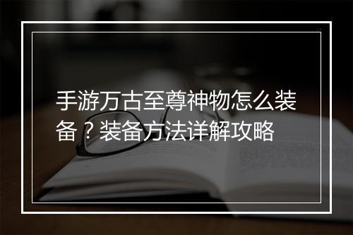 手游万古至尊神物怎么装备？装备方法详解攻略