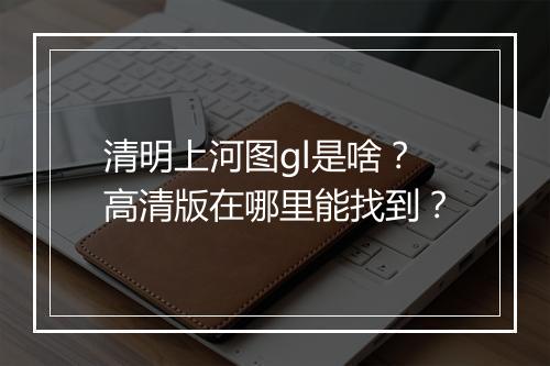 清明上河图gl是啥？高清版在哪里能找到？
